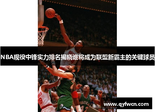 NBA现役中锋实力排名揭晓谁将成为联盟新霸主的关键球员