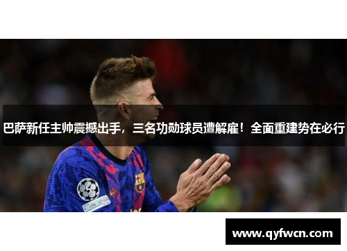 巴萨新任主帅震撼出手，三名功勋球员遭解雇！全面重建势在必行